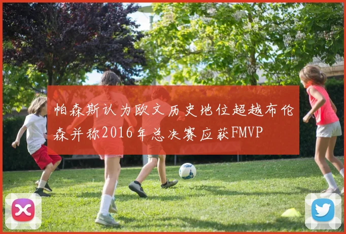 帕森斯认为欧文历史地位超越布伦森并称2016年总决赛应获FMVP