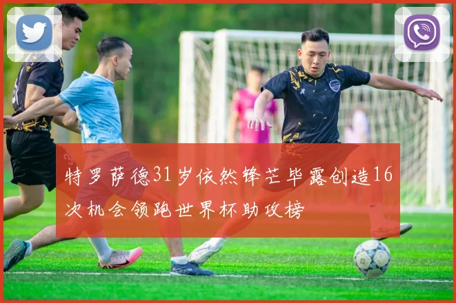 特罗萨德31岁依然锋芒毕露创造16次机会领跑世界杯助攻榜