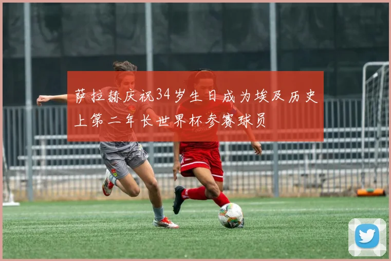 萨拉赫庆祝34岁生日成为埃及历史上第二年长世界杯参赛球员
