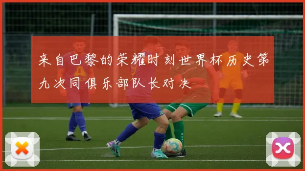 来自巴黎的荣耀时刻世界杯历史第九次同俱乐部队长对决