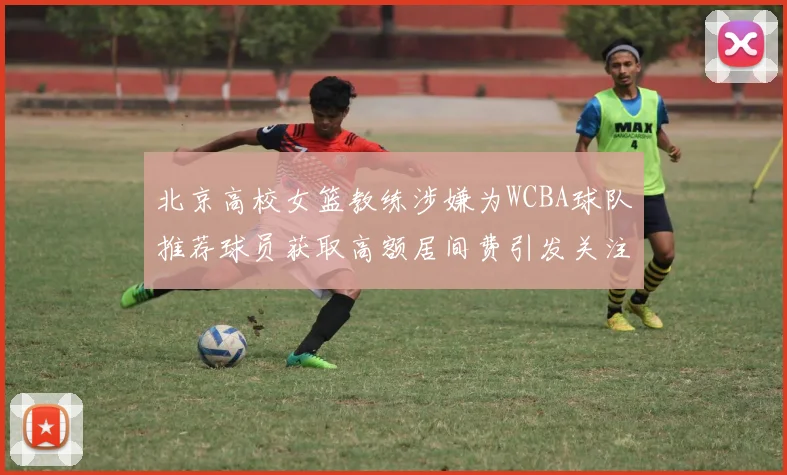 北京高校女篮教练涉嫌为WCBA球队推荐球员获取高额居间费引发关注