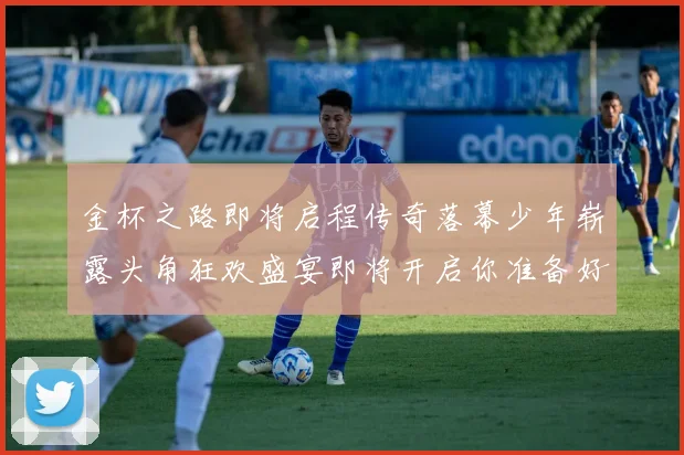 金杯之路即将启程传奇落幕少年崭露头角狂欢盛宴即将开启你准备好了吗
