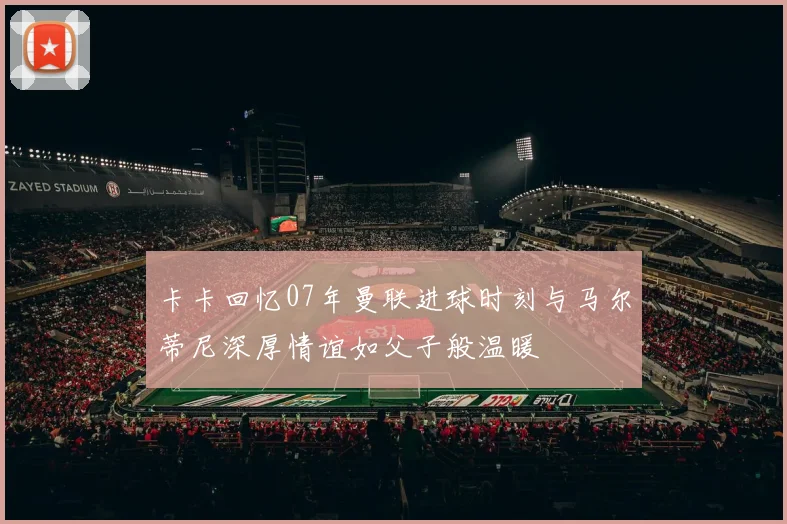卡卡回忆07年曼联进球时刻与马尔蒂尼深厚情谊如父子般温暖