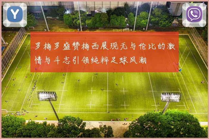 罗梅罗盛赞梅西展现无与伦比的激情与斗志引领纯粹足球风潮