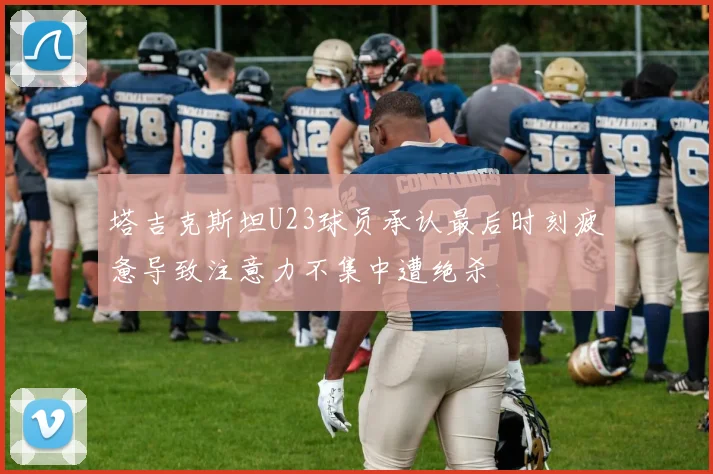 塔吉克斯坦U23球员承认最后时刻疲惫导致注意力不集中遭绝杀