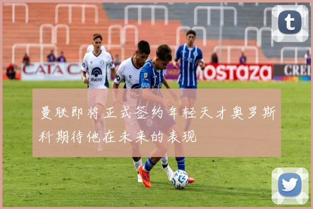曼联即将正式签约年轻天才奥罗斯科期待他在未来的表现