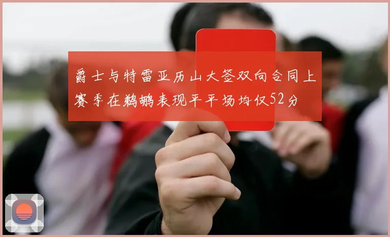 爵士与特雷亚历山大签双向合同上赛季在鹈鹕表现平平场均仅52分