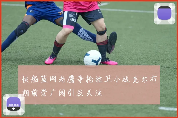 快船篮网老鹰争抢控卫小迈克尔布朗前景广阔引发关注