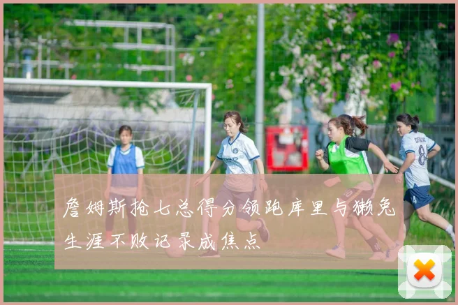 詹姆斯抢七总得分领跑库里与獭兔生涯不败记录成焦点