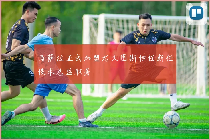 马萨拉正式加盟尤文图斯担任新任技术总监职务