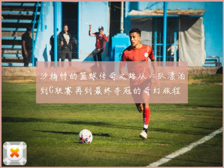 沙梅特的篮球传奇之路从六队漂泊到G联赛再到最终夺冠的奇幻旅程